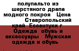 полупальто из шерстяного драпа модного покроя › Цена ­ 10 000 - Ставропольский край, Ессентуки г. Одежда, обувь и аксессуары » Мужская одежда и обувь   
